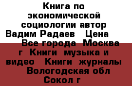 Книга по экономической социологии автор Вадим Радаев › Цена ­ 400 - Все города, Москва г. Книги, музыка и видео » Книги, журналы   . Вологодская обл.,Сокол г.